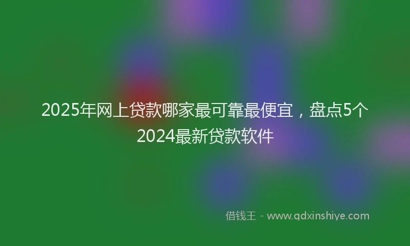 2025年网上贷款哪家最可靠最便宜，盘点5个2024最新贷款软件