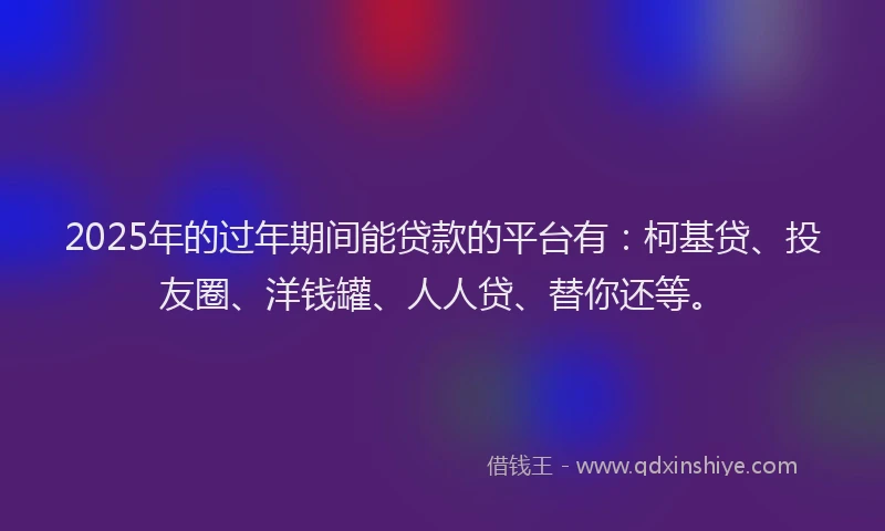 2025年的过年期间能贷款的平台有：柯基贷、投友圈、洋钱罐、人人贷、替你还等。