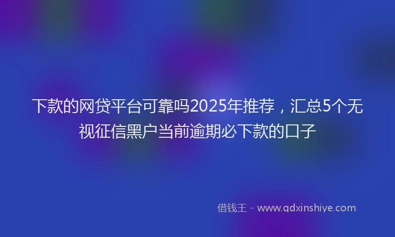 下款的网贷平台可靠吗2025年推荐，汇总5个无视征信黑户当前逾期必下款的口子