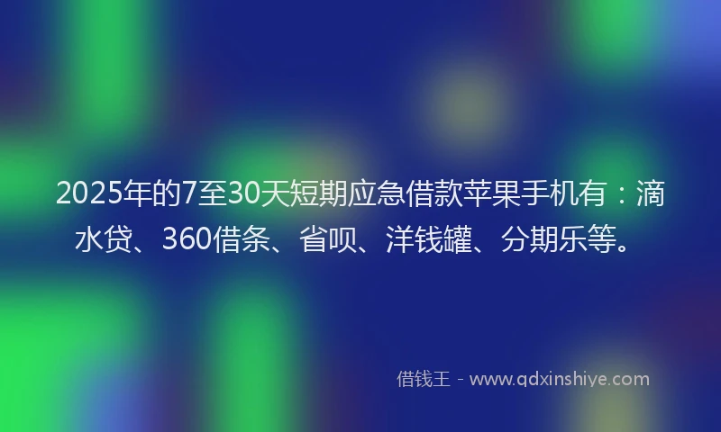 2025年的7至30天短期应急借款苹果手机有：滴水贷、360借条、省呗、洋钱罐、分期乐等。