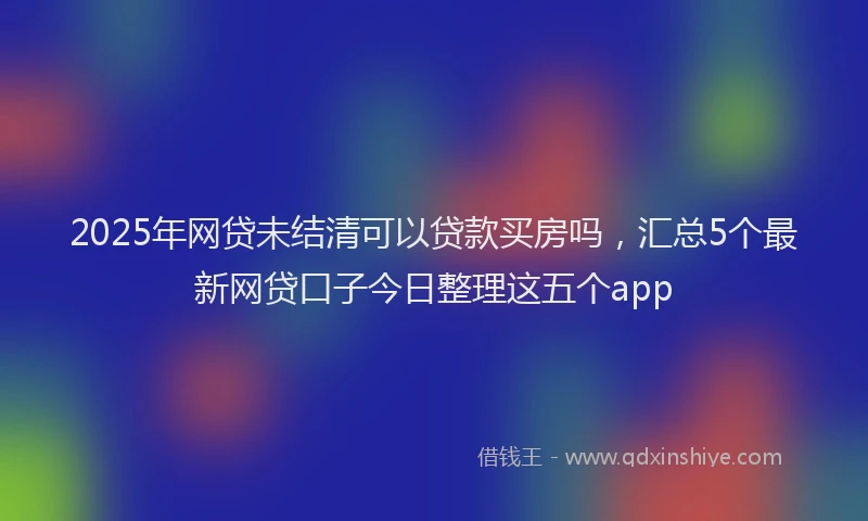 2025年网贷未结清可以贷款买房吗，汇总5个最新网贷口子今日整理这五个app