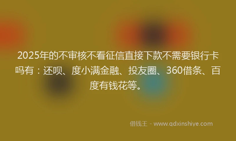 2025年的不审核不看征信直接下款不需要银行卡吗有：还呗、度小满金融、投友圈、360借条、百度有钱花等。