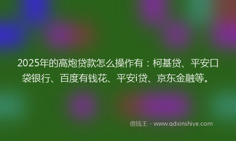 2025年的高炮贷款怎么操作有：柯基贷、平安口袋银行、百度有钱花、平安i贷、京东金融等。