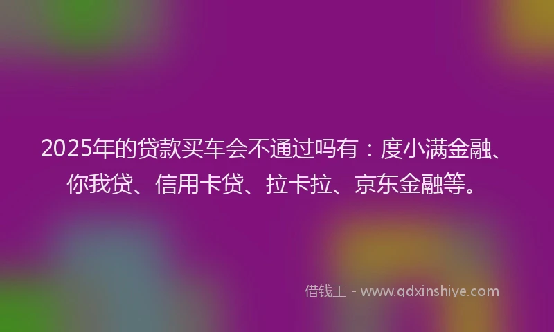 2025年的贷款买车会不通过吗有：度小满金融、你我贷、信用卡贷、拉卡拉、京东金融等。