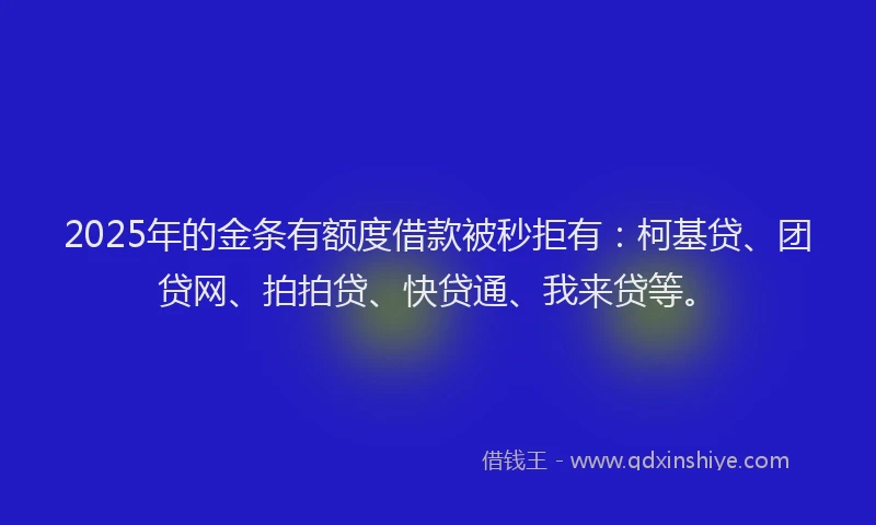 2025年的金条有额度借款被秒拒有：柯基贷、团贷网、拍拍贷、快贷通、我来贷等。