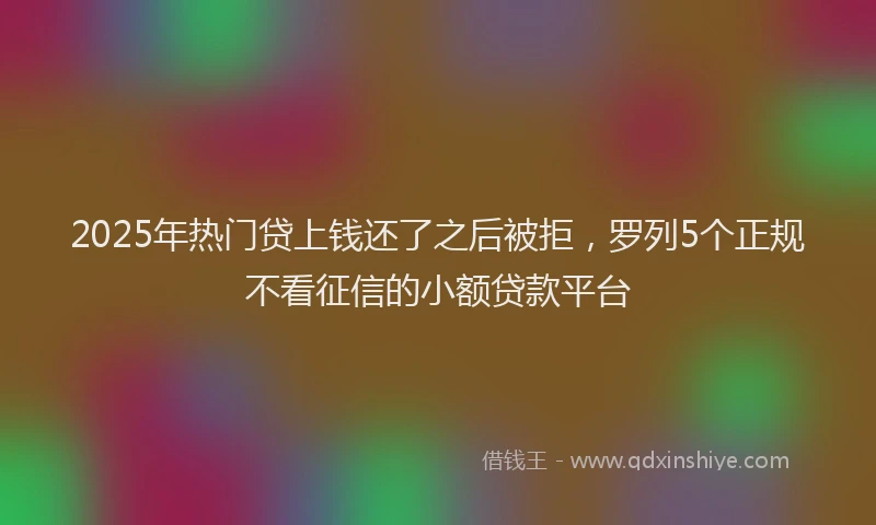 2025年热门贷上钱还了之后被拒，罗列5个正规不看征信的小额贷款平台