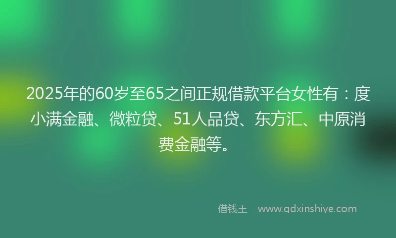 2025年的60岁至65之间正规借款平台女性有：度小满金融、微粒贷、51人品贷、东方汇、中原消费金融等。