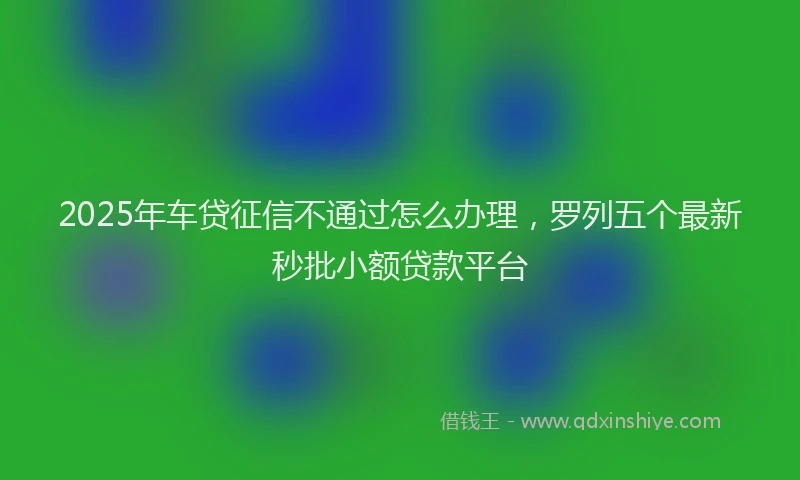 2025年车贷征信不通过怎么办理，罗列五个最新秒批小额贷款平台