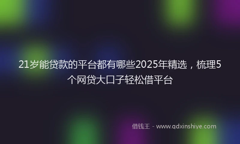 21岁能贷款的平台都有哪些2025年精选，梳理5个网贷大口子轻松借平台