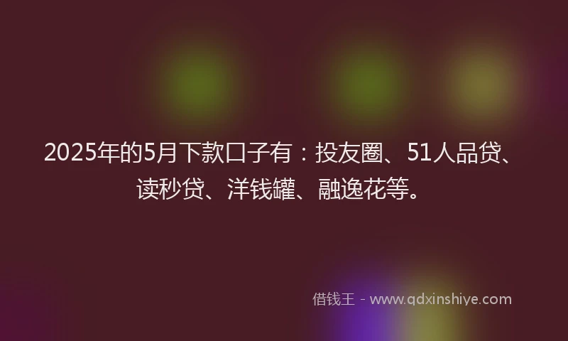 2025年的5月下款口子有：投友圈、51人品贷、读秒贷、洋钱罐、融逸花等。