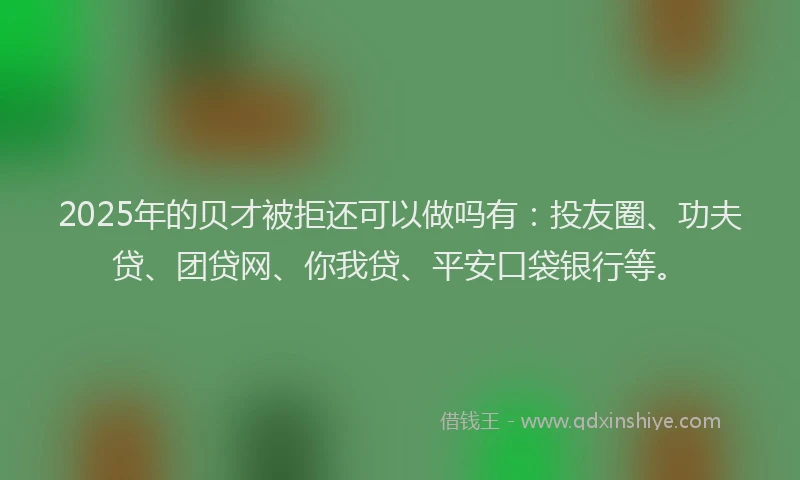 2025年的贝才被拒还可以做吗有：投友圈、功夫贷、团贷网、你我贷、平安口袋银行等。