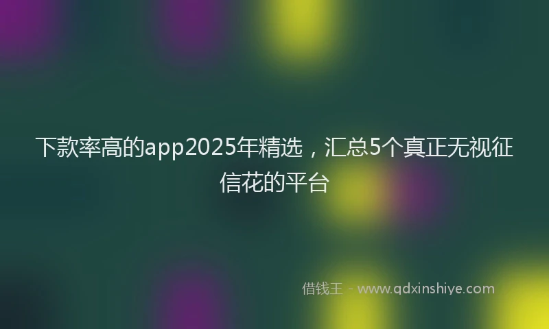 下款率高的app2025年精选，汇总5个真正无视征信花的平台