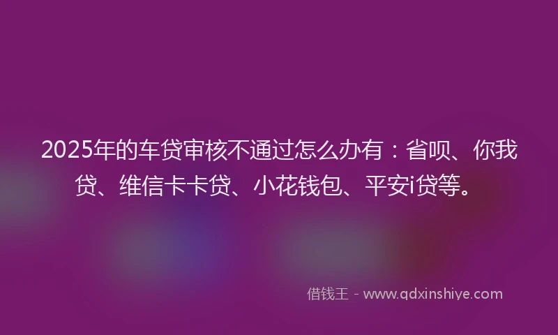 2025年的车贷审核不通过怎么办有：省呗、你我贷、维信卡卡贷、小花钱包、平安i贷等。