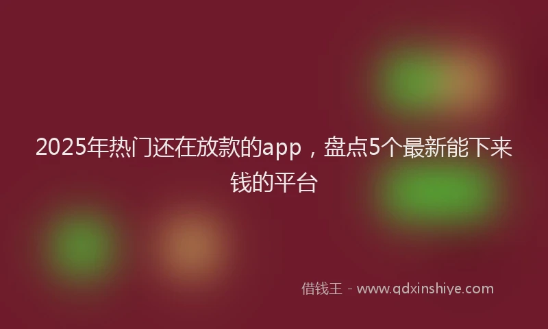 2025年热门还在放款的app，盘点5个最新能下来钱的平台