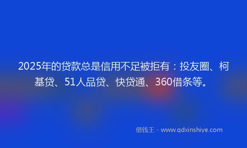 2025年的贷款总是信用不足被拒有：投友圈、柯基贷、51人品贷、快贷通、360借条等。