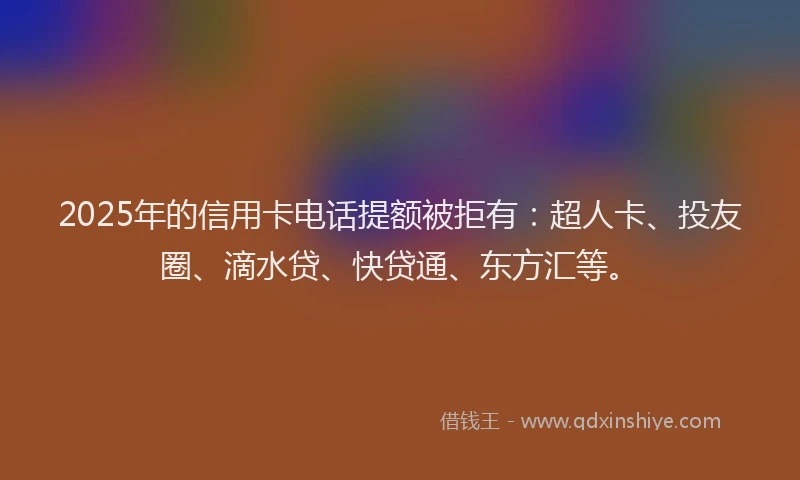 2025年的信用卡电话提额被拒有：超人卡、投友圈、滴水贷、快贷通、东方汇等。