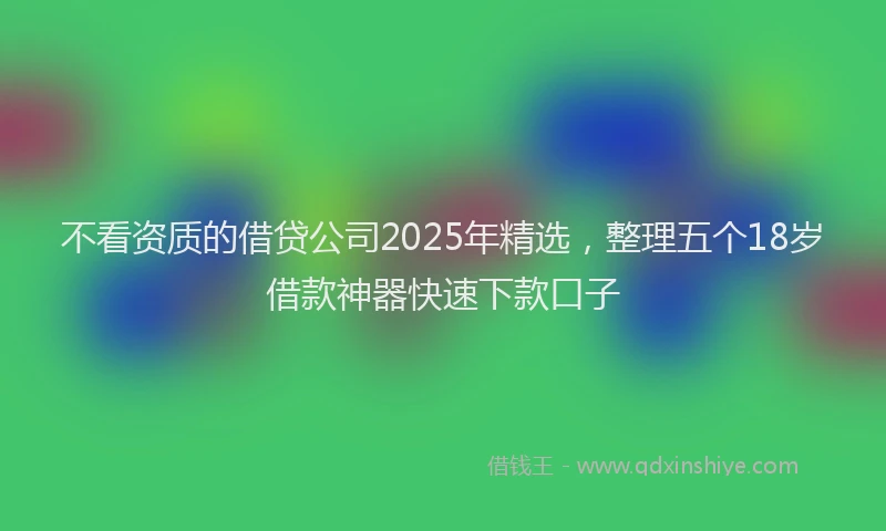 不看资质的借贷公司2025年精选，整理五个18岁借款神器快速下款口子