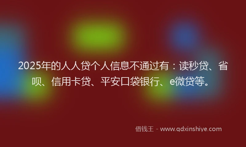 2025年的人人贷个人信息不通过有：读秒贷、省呗、信用卡贷、平安口袋银行、e微贷等。