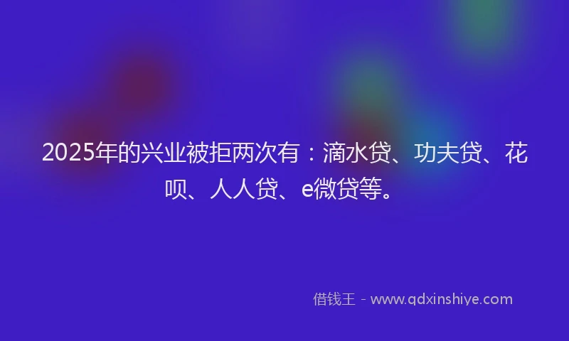 2025年的兴业被拒两次有：滴水贷、功夫贷、花呗、人人贷、e微贷等。