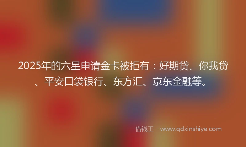 2025年的六星申请金卡被拒有：好期贷、你我贷、平安口袋银行、东方汇、京东金融等。