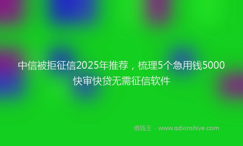 中信被拒征信2025年推荐，梳理5个急用钱5000快审快贷无需征信软件