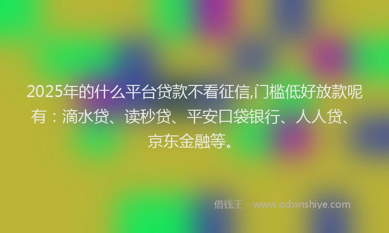 2025年的什么平台贷款不看征信,门槛低好放款呢有：滴水贷、读秒贷、平安口袋银行、人人贷、京东金融等。