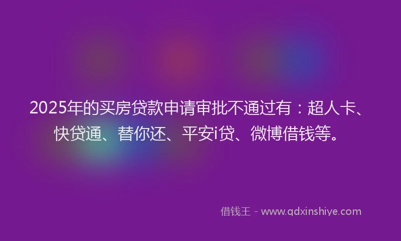 2025年的买房贷款申请审批不通过有：超人卡、快贷通、替你还、平安i贷、微博借钱等。