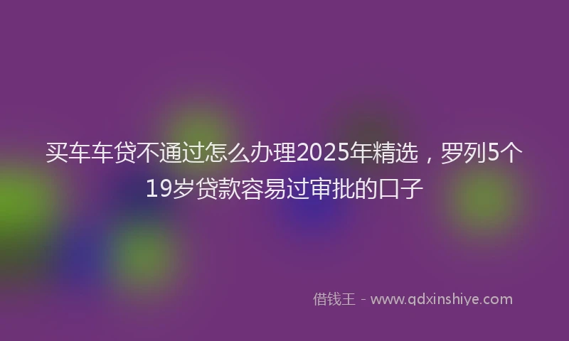 买车车贷不通过怎么办理2025年精选，罗列5个19岁贷款容易过审批的口子
