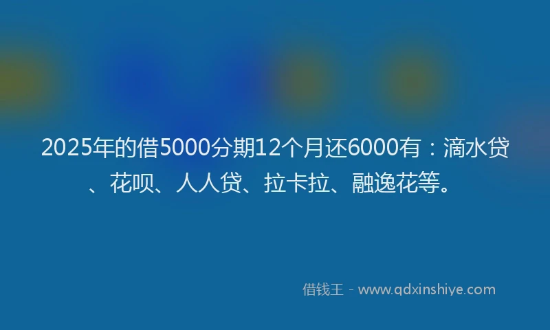 2025年的借5000分期12个月还6000有：滴水贷、花呗、人人贷、拉卡拉、融逸花等。