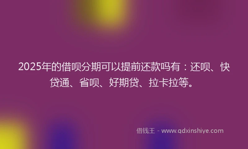 2025年的借呗分期可以提前还款吗有：还呗、快贷通、省呗、好期贷、拉卡拉等。