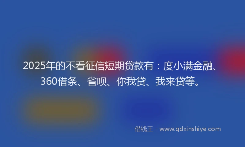 2025年的不看征信短期贷款有：度小满金融、360借条、省呗、你我贷、我来贷等。