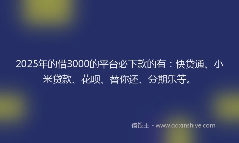 2025年的借3000的平台必下款的有：快贷通、小米贷款、花呗、替你还、分期乐等。