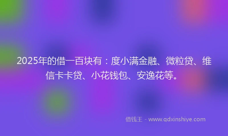 2025年的借一百块有：度小满金融、微粒贷、维信卡卡贷、小花钱包、安逸花等。