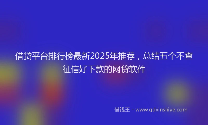 借贷平台排行榜最新2025年推荐，总结五个不查征信好下款的网贷软件