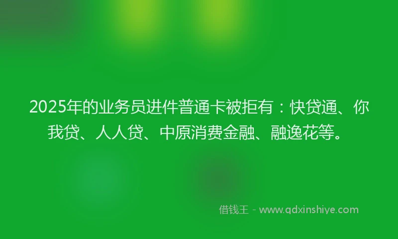 2025年的业务员进件普通卡被拒有：快贷通、你我贷、人人贷、中原消费金融、融逸花等。