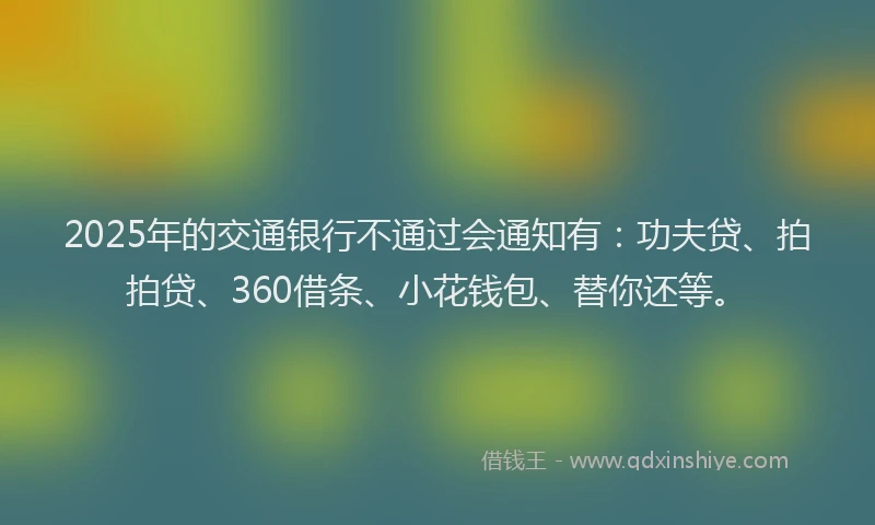 2025年的交通银行不通过会通知有：功夫贷、拍拍贷、360借条、小花钱包、替你还等。