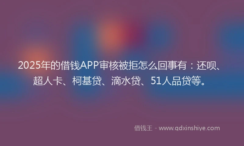 2025年的借钱APP审核被拒怎么回事有：还呗、超人卡、柯基贷、滴水贷、51人品贷等。