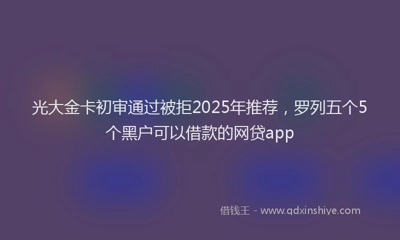 光大金卡初审通过被拒2025年推荐，罗列五个5个黑户可以借款的网贷app