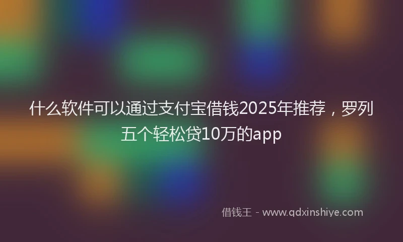 什么软件可以通过支付宝借钱2025年推荐，罗列五个轻松贷10万的app