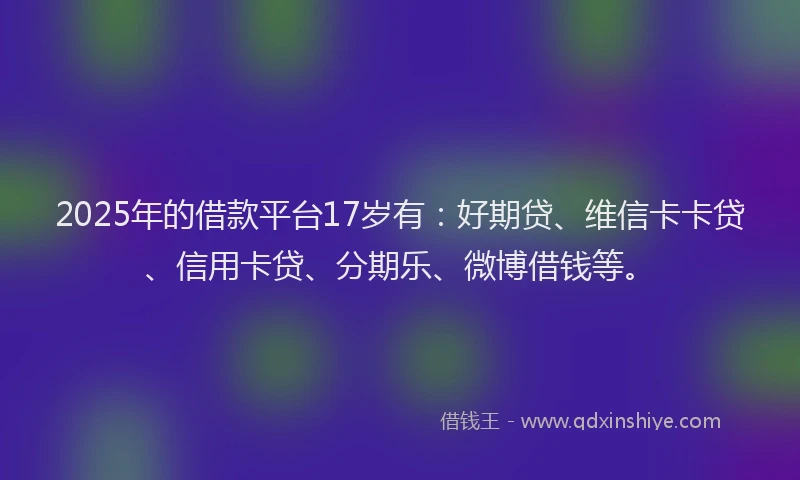 2025年的借款平台17岁有：好期贷、维信卡卡贷、信用卡贷、分期乐、微博借钱等。