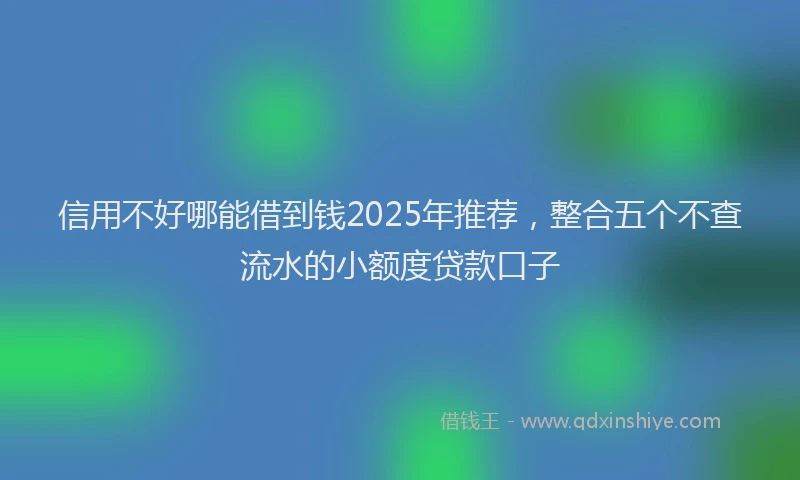信用不好哪能借到钱2025年推荐，整合五个不查流水的小额度贷款口子
