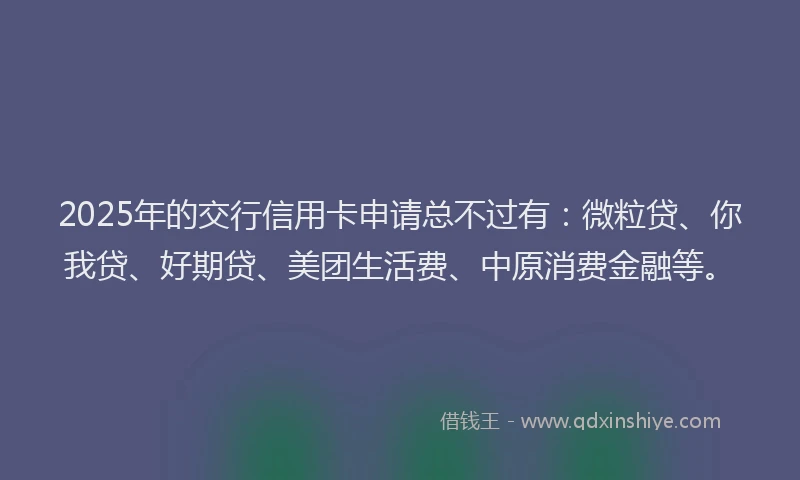 2025年的交行信用卡申请总不过有：微粒贷、你我贷、好期贷、美团生活费、中原消费金融等。