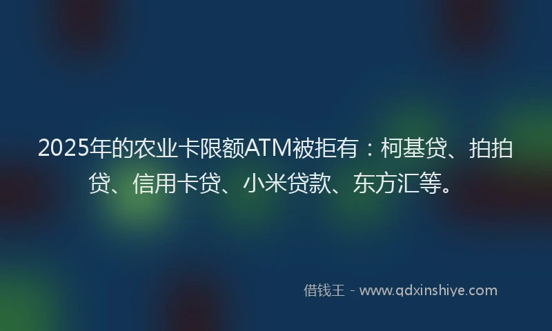 2025年的农业卡限额ATM被拒有：柯基贷、拍拍贷、信用卡贷、小米贷款、东方汇等。