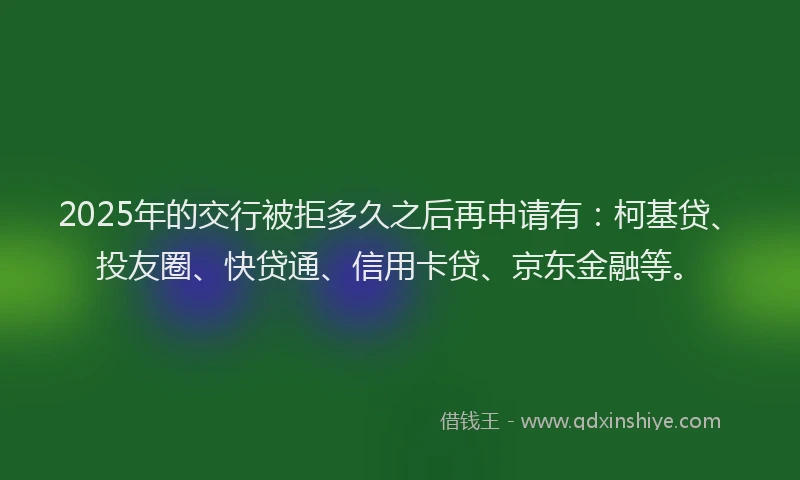 2025年的交行被拒多久之后再申请有：柯基贷、投友圈、快贷通、信用卡贷、京东金融等。