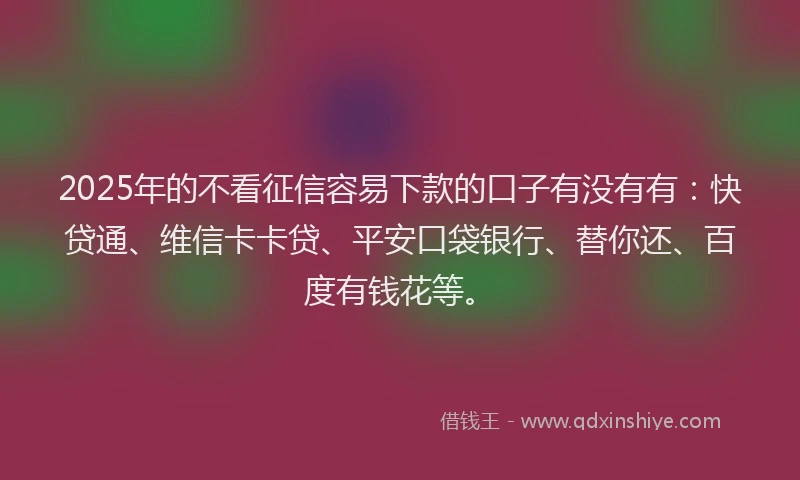2025年的不看征信容易下款的口子有没有有：快贷通、维信卡卡贷、平安口袋银行、替你还、百度有钱花等。