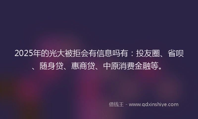 2025年的光大被拒会有信息吗有：投友圈、省呗、随身贷、惠商贷、中原消费金融等。