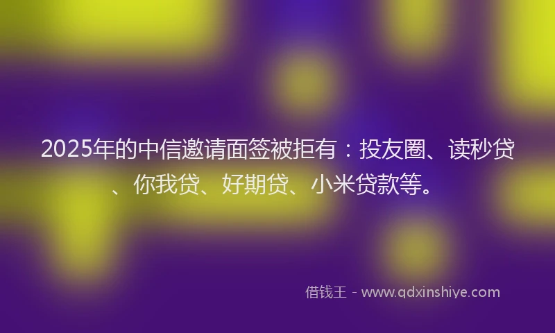 2025年的中信邀请面签被拒有：投友圈、读秒贷、你我贷、好期贷、小米贷款等。