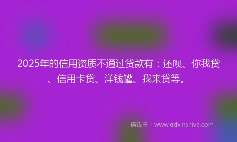 2025年的信用资质不通过贷款有：还呗、你我贷、信用卡贷、洋钱罐、我来贷等。