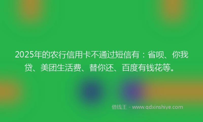 2025年的农行信用卡不通过短信有：省呗、你我贷、美团生活费、替你还、百度有钱花等。