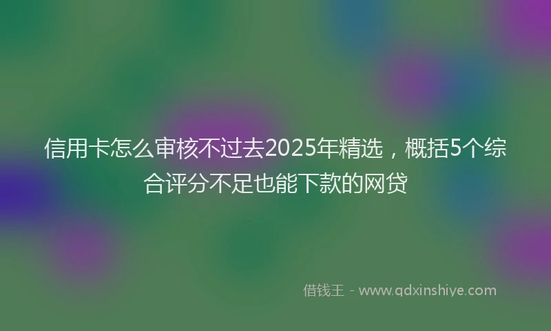 信用卡怎么审核不过去2025年精选，概括5个综合评分不足也能下款的网贷